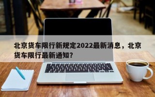 北京货车限行新规定2022最新消息，北京货车限行最新通知？