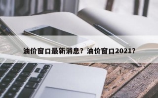 油价窗口最新消息？油价窗口2021？