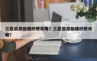 三亚旅游拍婚纱照攻略？三亚旅游拍婚纱照攻略？