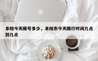 阜阳今天限号多少，阜阳市今天限行时间几点到几点