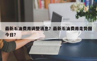 最新石油费用调整消息？最新石油费用走势图今日？