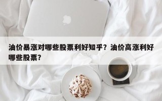 油价暴涨对哪些股票利好知乎？油价高涨利好哪些股票？