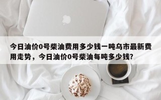 今日油价0号柴油费用多少钱一吨乌市最新费用走势，今日油价0号柴油每吨多少钱？