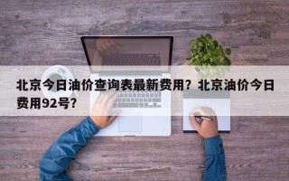 北京今日油价查询表最新费用？北京油价今日费用92号？