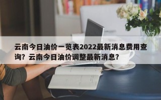 云南今日油价一览表2022最新消息费用查询？云南今日油价调整最新消息？