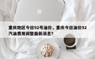 重庆地区今日92号油价，重庆今日油价92汽油费用调整最新消息？