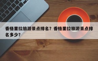 香格里拉旅游景点排名？香格里拉旅游景点排名多少？