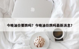 今晚油价要跌吗？今晚油价跌吗最新消息？