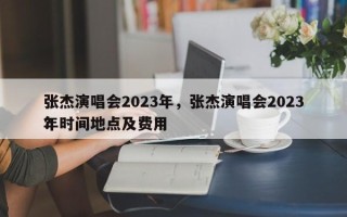 张杰演唱会2023年，张杰演唱会2023年时间地点及费用
？