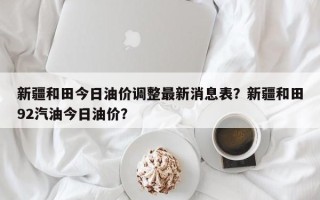 新疆和田今日油价调整最新消息表？新疆和田92汽油今日油价？