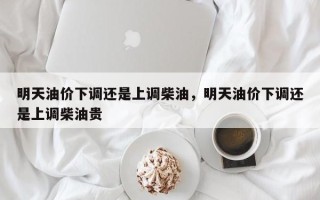 明天油价下调还是上调柴油，明天油价下调还是上调柴油贵