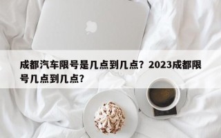 成都汽车限号是几点到几点？2023成都限号几点到几点？