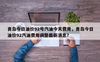 青岛今日油价92号汽油今天费用，青岛今日油价92汽油费用调整最新消息？