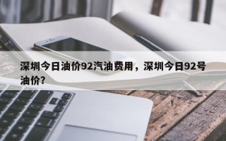 深圳今日油价92汽油费用，深圳今日92号油价？