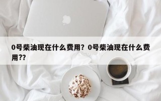 0号柴油现在什么费用？0号柴油现在什么费用?？