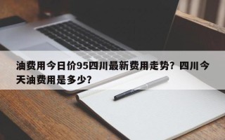 油费用今日价95四川最新费用走势？四川今天油费用是多少？