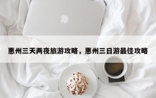 惠州三天两夜旅游攻略，惠州三日游最佳攻略