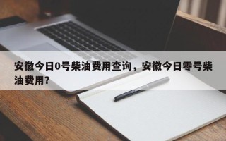 安徽今日0号柴油费用查询，安徽今日零号柴油费用？