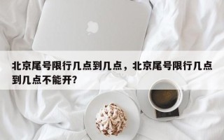 北京尾号限行几点到几点，北京尾号限行几点到几点不能开？