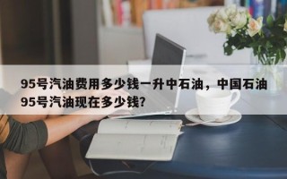 95号汽油费用多少钱一升中石油，中国石油95号汽油现在多少钱？