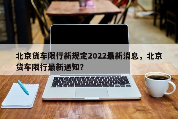 北京货车限行新规定2022最新消息，北京货车限行最新通知？