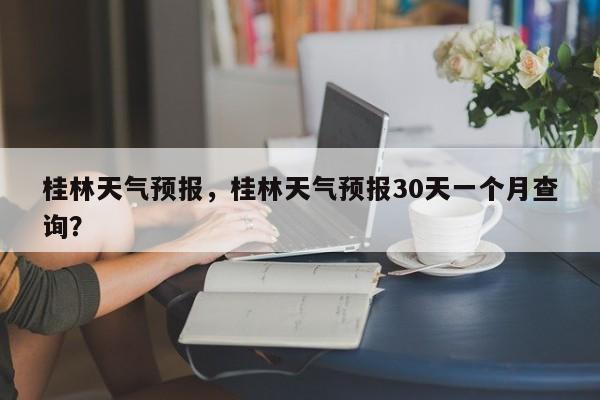 桂林天气预报，桂林天气预报30天一个月查询？