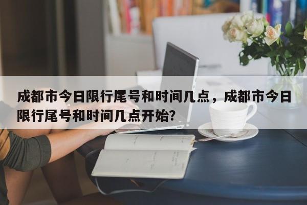 成都市今日限行尾号和时间几点，成都市今日限行尾号和时间几点开始？