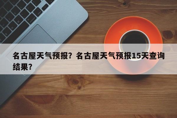 名古屋天气预报？名古屋天气预报15天查询结果？