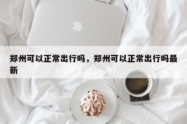 郑州可以正常出行吗，郑州可以正常出行吗最新