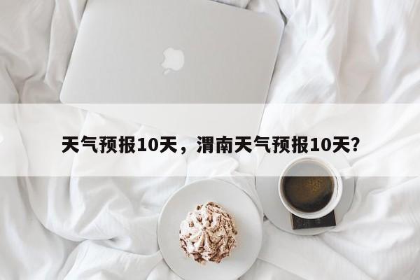 天气预报10天，渭南天气预报10天？