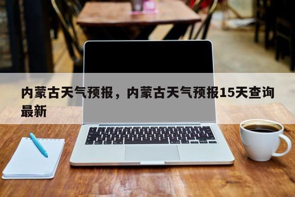 内蒙古天气预报，内蒙古天气预报15天查询最新