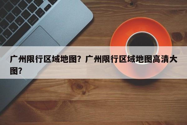 广州限行区域地图？广州限行区域地图高清大图？