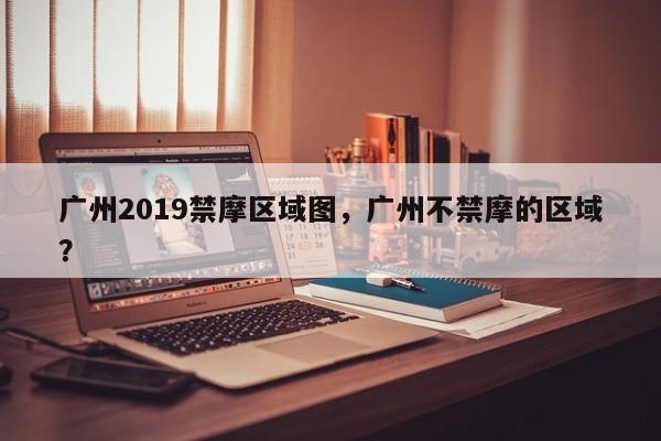 广州2019禁摩区域图，广州不禁摩的区域？