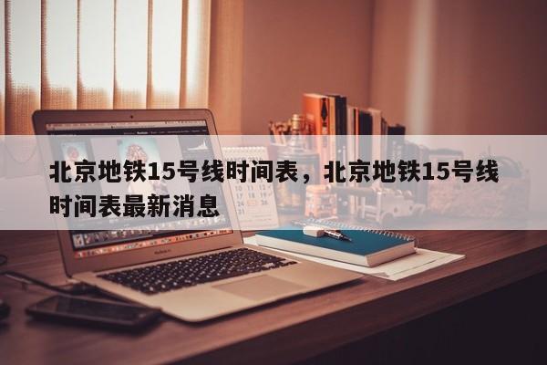 北京地铁15号线时间表，北京地铁15号线时间表最新消息