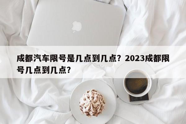 成都汽车限号是几点到几点？2023成都限号几点到几点？