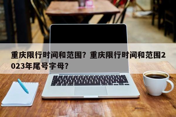 重庆限行时间和范围？重庆限行时间和范围2023年尾号字母？