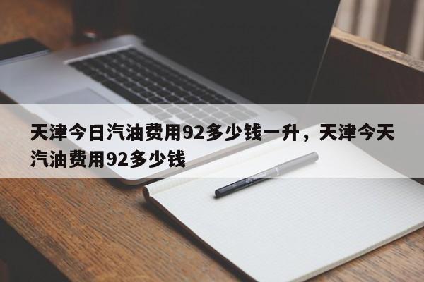 天津今日汽油费用92多少钱一升，天津今天汽油费用92多少钱