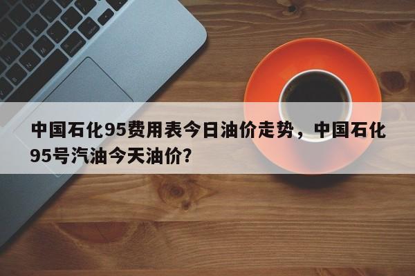 中国石化95费用表今日油价走势，中国石化95号汽油今天油价？