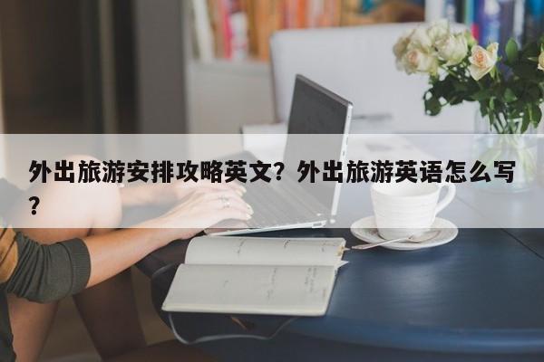 外出旅游安排攻略英文？外出旅游英语怎么写？