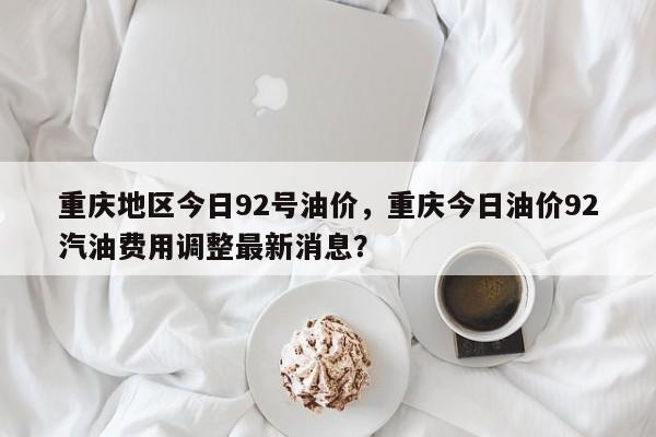 重庆地区今日92号油价，重庆今日油价92汽油费用调整最新消息？