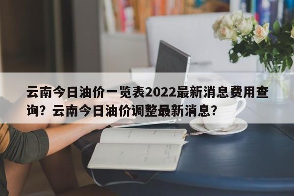 云南今日油价一览表2022最新消息费用查询？云南今日油价调整最新消息？