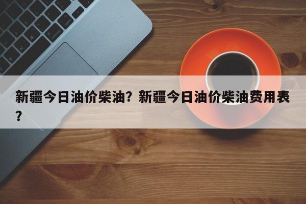 新疆今日油价柴油？新疆今日油价柴油费用表？