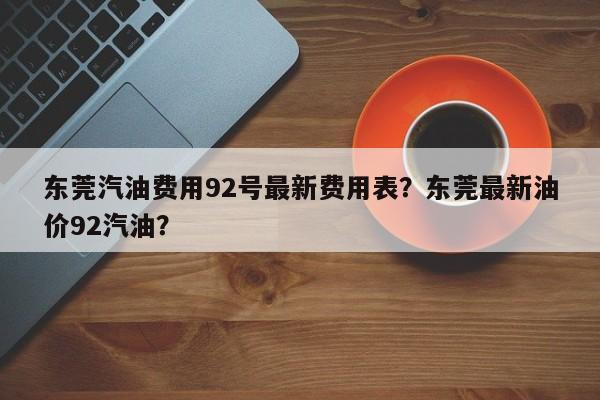 东莞汽油费用92号最新费用表？东莞最新油价92汽油？