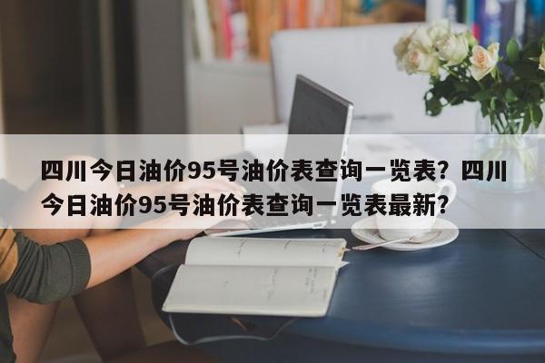 四川今日油价95号油价表查询一览表？四川今日油价95号油价表查询一览表最新？