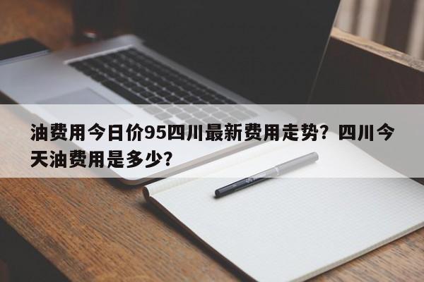 油费用今日价95四川最新费用走势？四川今天油费用是多少？