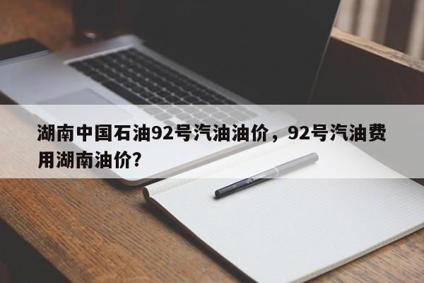 湖南中国石油92号汽油油价，92号汽油费用湖南油价？