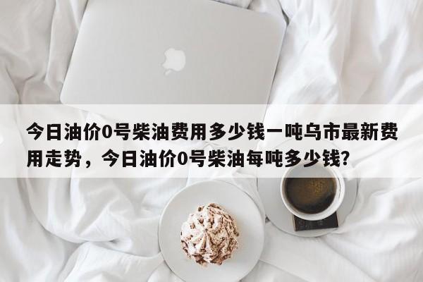 今日油价0号柴油费用多少钱一吨乌市最新费用走势，今日油价0号柴油每吨多少钱？