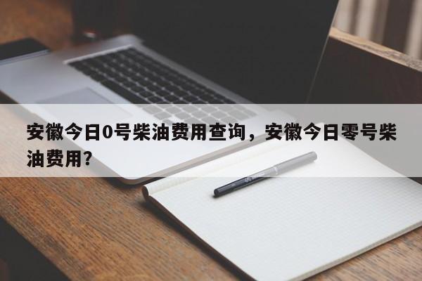 安徽今日0号柴油费用查询，安徽今日零号柴油费用？