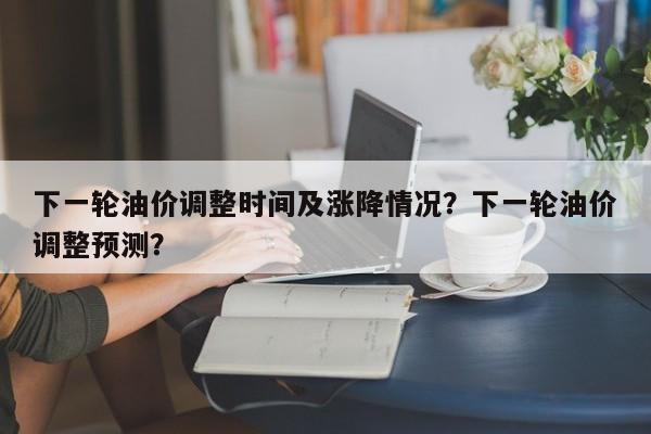 下一轮油价调整时间及涨降情况？下一轮油价调整预测？