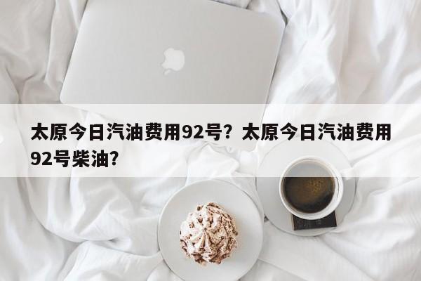 太原今日汽油费用92号？太原今日汽油费用92号柴油？